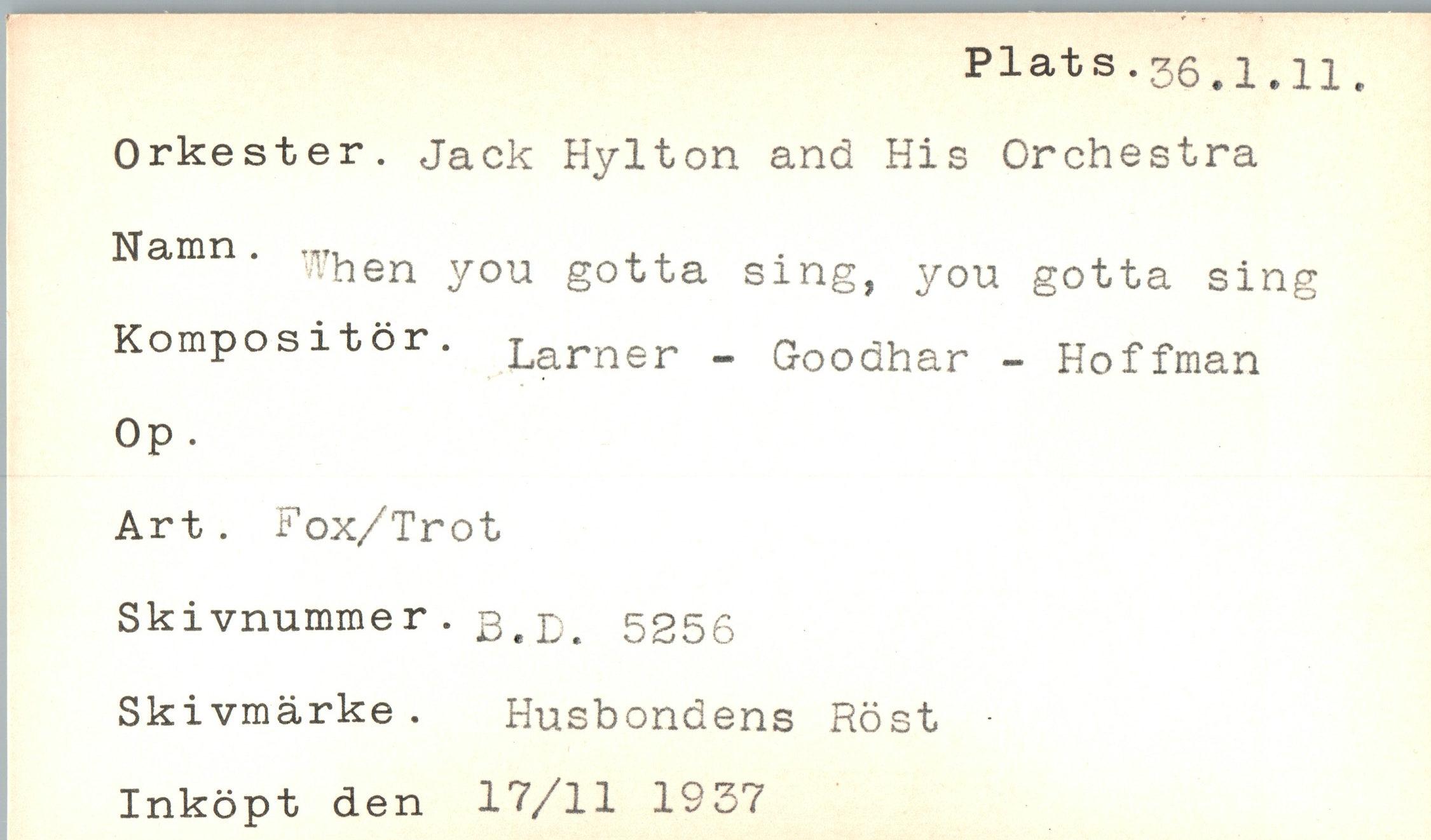  ﻿Plats.36.1.11.
Orkester. Jack Hylton and His Orchestra
Namn. fhen y0U gotta sing, you gotta sing Kompos it or. Larner - Goodhar - Hoffman Op .
Art. Fox/Trot Skivnummer. 3<D> 5256 Skivmärke . Husbondens Röst Inköpt den 17/11 1937